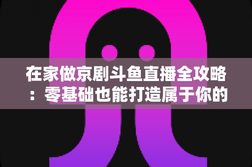 在家做京剧斗鱼直播全攻略：零基础也能打造属于你的国粹人气直播间