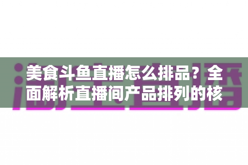 美食斗鱼直播怎么排品？全面解析直播间产品排列的核心逻辑与实战技巧