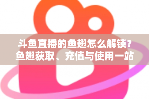 斗鱼直播的鱼翅怎么解锁？鱼翅获取、充值与使用一站式全攻略