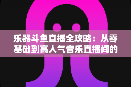 乐器斗鱼直播全攻略:从零基础到高人气音乐直播间的完整实战指南 乐器斗鱼直播全攻略:从零基础到高人气音乐直播间的完整实战指南