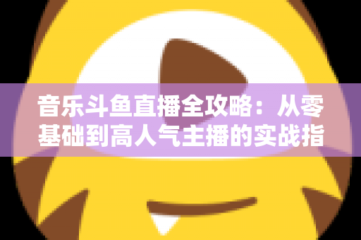 音乐斗鱼直播全攻略:从零基础到高人气主播的实战指南(含设备、内容、运营与变现技巧) 音乐斗鱼直播全攻略:从零基础到高人气主播的实战指南(含设备、内容、运营与变现技巧)