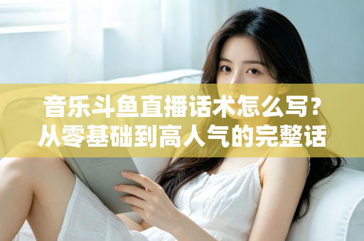 音乐斗鱼直播话术怎么写？从零基础到高人气的完整话术攻略与实战技巧全解析