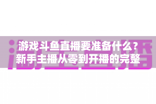 游戏斗鱼直播要准备什么？新手主播从零到开播的完整准备攻略