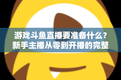 游戏斗鱼直播要准备什么？新手主播从零到开播的完整准备攻略