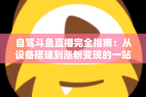 自驾斗鱼直播完全指南：从设备搭建到涨粉变现的一站式攻略