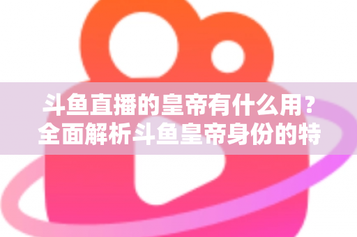 斗鱼直播的皇帝有什么用？全面解析斗鱼皇帝身份的特权、价值与理性消费指南