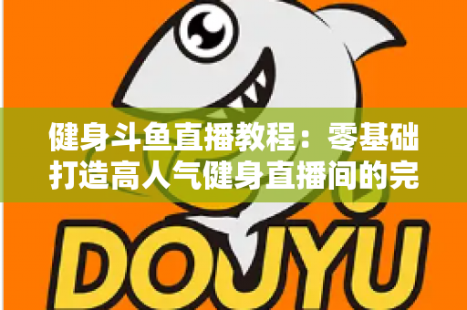 健身斗鱼直播教程：零基础打造高人气健身直播间的完整实战指南