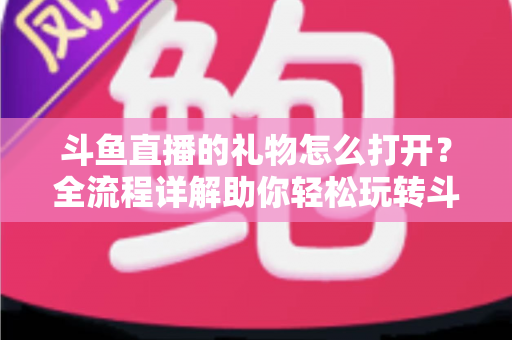 斗鱼直播的礼物怎么打开？全流程详解助你轻松玩转斗鱼礼物功能