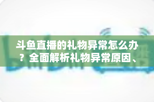 斗鱼直播的礼物异常怎么办?全面解析礼物异常原因、解决步骤与预防指南 斗鱼直播的礼物异常怎么办?全面解析礼物异常原因、解决步骤与预防指南