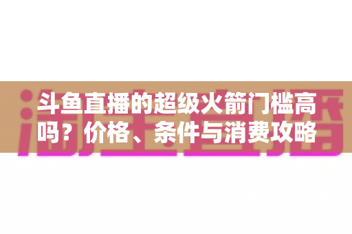 斗鱼直播的超级火箭门槛高吗?价格、条件与消费攻略一文全解析 斗鱼直播的超级火箭门槛高吗?价格、条件与消费攻略一文全解析