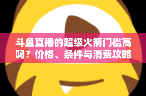 斗鱼直播的超级火箭门槛高吗?价格、条件与消费攻略一文全解析 斗鱼直播的超级火箭门槛高吗?价格、条件与消费攻略一文全解析