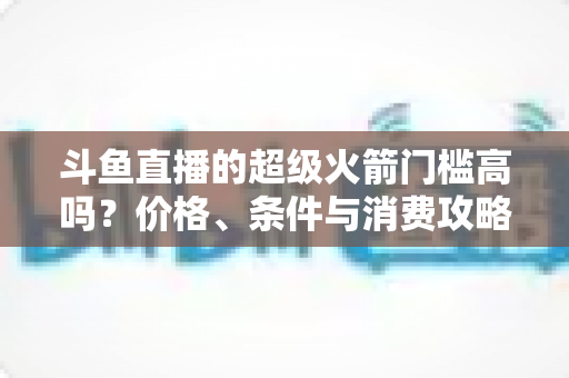 斗鱼直播的超级火箭门槛高吗？价格、条件与消费攻略一文全解析