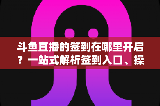 斗鱼直播的签到在哪里开启？一站式解析签到入口、操作步骤与每日福利领取技巧