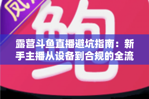 露营斗鱼直播避坑指南:新手主播从设备到合规的全流程防雷手册 露营斗鱼直播避坑指南:新手主播从设备到合规的全流程防雷手册