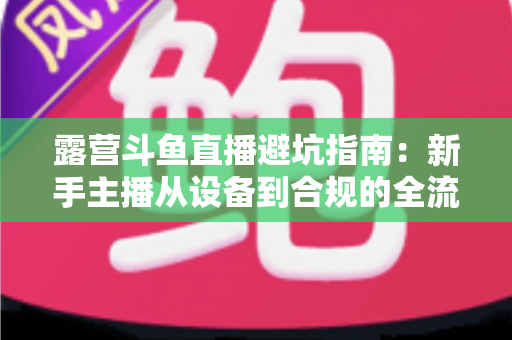 露营斗鱼直播避坑指南:新手主播从设备到合规的全流程防雷手册 露营斗鱼直播避坑指南:新手主播从设备到合规的全流程防雷手册