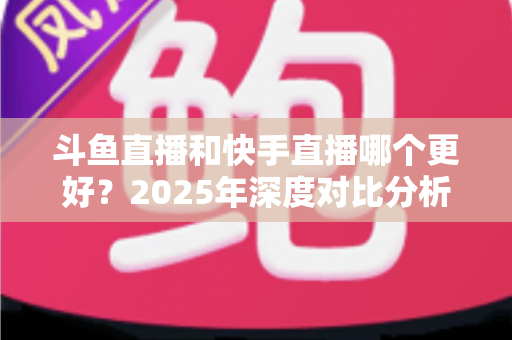 斗鱼直播和快手直播哪个更好?2025年深度对比分析与选择指南 斗鱼直播和快手直播哪个更好?2025年深度对比分析与选择指南