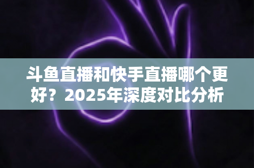 斗鱼直播和快手直播哪个更好?2025年深度对比分析与选择指南 斗鱼直播和快手直播哪个更好?2025年深度对比分析与选择指南