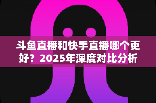 斗鱼直播和快手直播哪个更好？2025年深度对比分析与选择指南