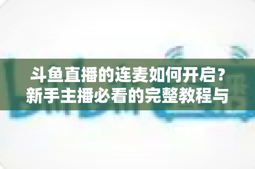 斗鱼直播的连麦如何开启？新手主播必看的完整教程与实用技巧全解析