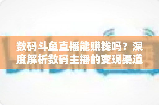 数码斗鱼直播能赚钱吗？深度解析数码主播的变现渠道与真实收入