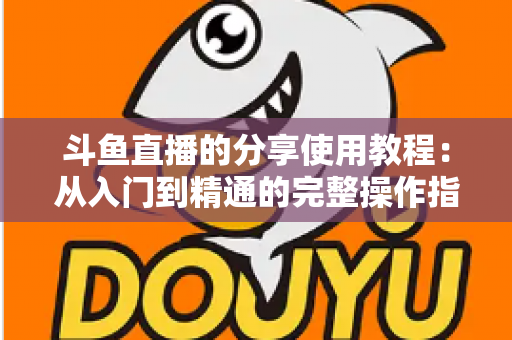 斗鱼直播的分享使用教程:从入门到精通的完整操作指南与实用技巧 斗鱼直播的分享使用教程:从入门到精通的完整操作指南与实用技巧