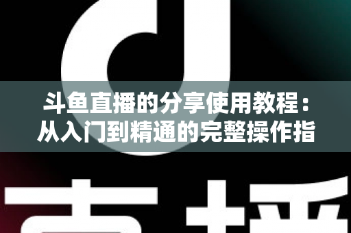 斗鱼直播的分享使用教程:从入门到精通的完整操作指南与实用技巧 斗鱼直播的分享使用教程:从入门到精通的完整操作指南与实用技巧