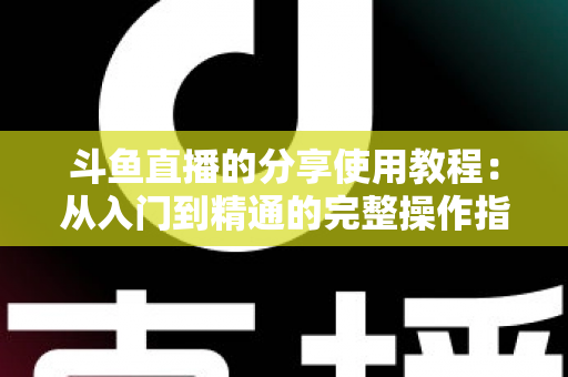 斗鱼直播的分享使用教程：从入门到精通的完整操作指南与实用技巧