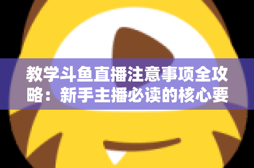 教学斗鱼直播注意事项全攻略：新手主播必读的核心要点与实用指南