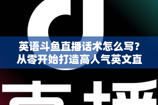 英语斗鱼直播话术怎么写？从零开始打造高人气英文直播间的实用指南