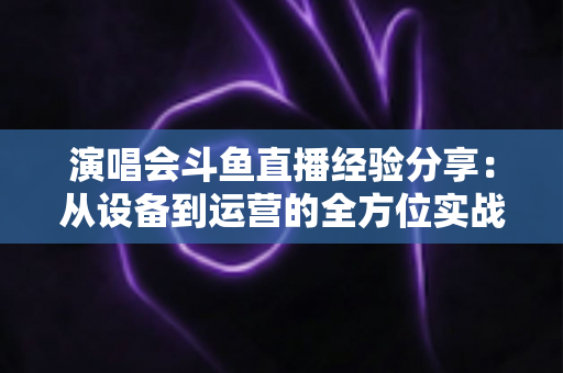 演唱会斗鱼直播经验分享：从设备到运营的全方位实战指南，助你打造高人气音乐直播间