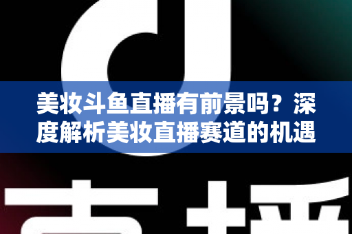 美妆斗鱼直播有前景吗？深度解析美妆直播赛道的机遇、挑战与变现路径
