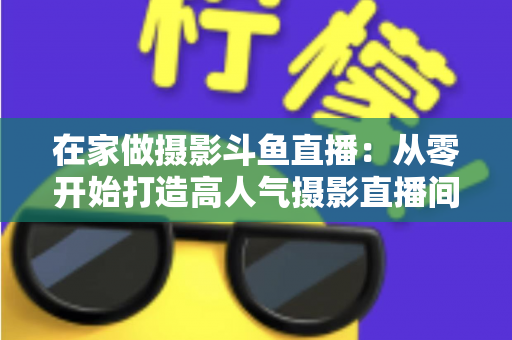 在家做摄影斗鱼直播：从零开始打造高人气摄影直播间的实用指南
