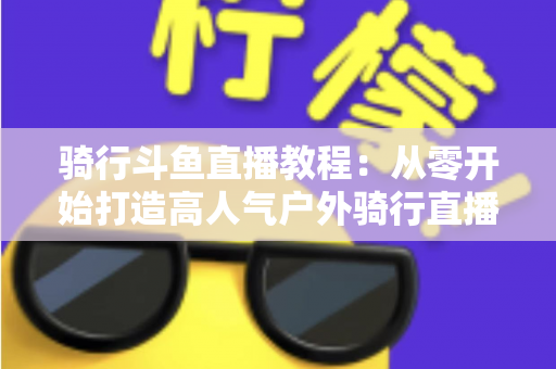 骑行斗鱼直播教程：从零开始打造高人气户外骑行直播间的完整指南