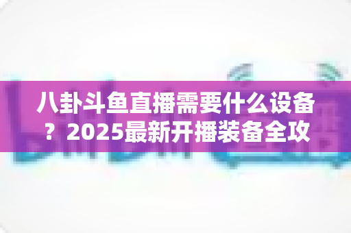 八卦斗鱼直播需要什么设备？2025最新开播装备全攻略与避坑指南