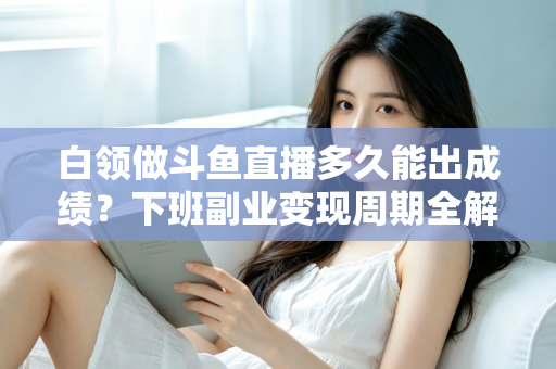 白领做斗鱼直播多久能出成绩？下班副业变现周期全解析与实用攻略