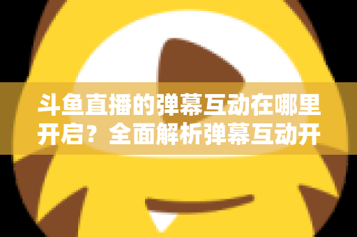 斗鱼直播的弹幕互动在哪里开启？全面解析弹幕互动开启方法与实用技巧