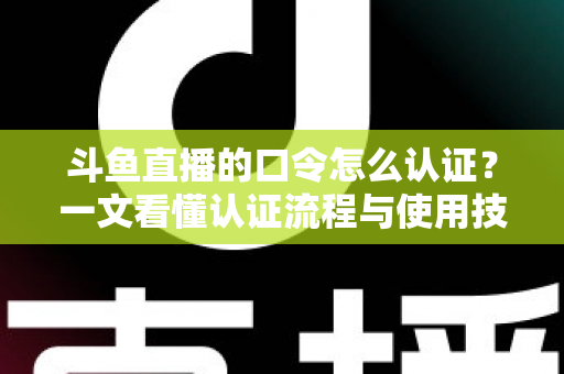 斗鱼直播的口令怎么认证?一文看懂认证流程与使用技巧全攻略 斗鱼直播的口令怎么认证?一文看懂认证流程与使用技巧全攻略