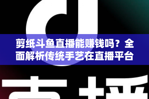 剪纸斗鱼直播能赚钱吗？全面解析传统手艺在直播平台的变现潜力与实战指南