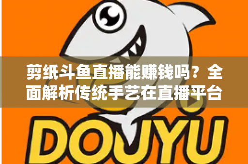 剪纸斗鱼直播能赚钱吗？全面解析传统手艺在直播平台的变现潜力与实战指南