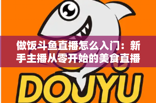 做饭斗鱼直播怎么入门:新手主播从零开始的美食直播实战指南 做饭斗鱼直播怎么入门:新手主播从零开始的美食直播实战指南