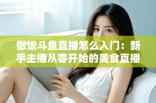 做饭斗鱼直播怎么入门:新手主播从零开始的美食直播实战指南 做饭斗鱼直播怎么入门:新手主播从零开始的美食直播实战指南