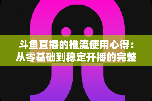 斗鱼直播的推流使用心得：从零基础到稳定开播的完整实战指南