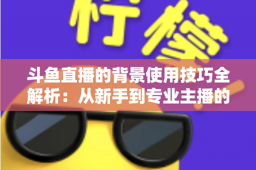 斗鱼直播的背景使用技巧全解析：从新手到专业主播的直播间背景优化指南
