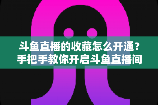 斗鱼直播的收藏怎么开通？手把手教你开启斗鱼直播间收藏功能的完整指南