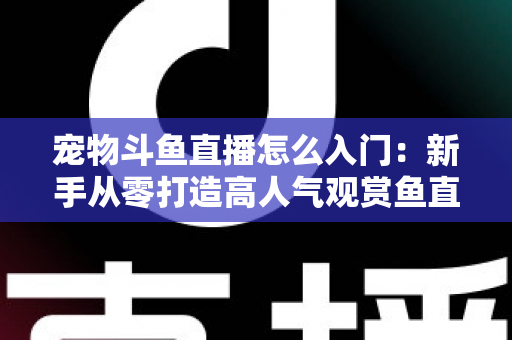 宠物斗鱼直播怎么入门：新手从零打造高人气观赏鱼直播间的完整指南