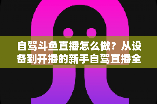 自驾斗鱼直播怎么做？从设备到开播的新手自驾直播全流程实战指南