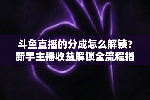 斗鱼直播的分成怎么解锁？新手主播收益解锁全流程指南，快速开启你的赚钱之旅