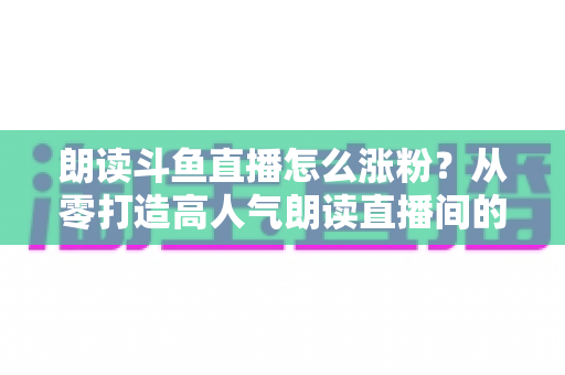 朗读斗鱼直播怎么涨粉?从零打造高人气朗读直播间的全方位实战攻略 朗读斗鱼直播怎么涨粉?从零打造高人气朗读直播间的全方位实战攻略