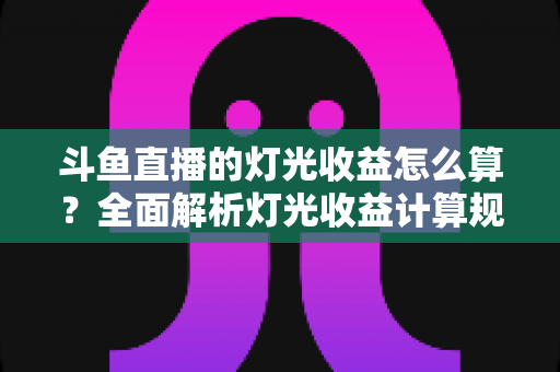 斗鱼直播的灯光收益怎么算？全面解析灯光收益计算规则、分成比例与提升技巧