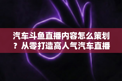 汽车斗鱼直播内容怎么策划?从零打造高人气汽车直播间的全流程实战指南 汽车斗鱼直播内容怎么策划?从零打造高人气汽车直播间的全流程实战指南